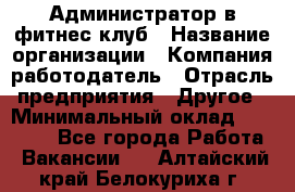 Администратор в фитнес клуб › Название организации ­ Компания-работодатель › Отрасль предприятия ­ Другое › Минимальный оклад ­ 25 000 - Все города Работа » Вакансии   . Алтайский край,Белокуриха г.